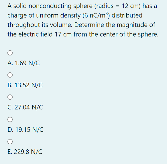 A solid nonconducting sphere (radius = 12 cm) has a
charge of uniform density (6 nC/m³) distributed
throughout its volume. Determine the magnitude of
the electric field 17 cm from the center of the sphere.
A. 1.69 N/C
B. 13.52 N/C
C. 27.04 N/C
D. 19.15 N/C
E. 229.8 N/C
