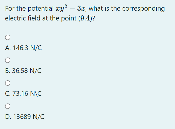 For the potential xy² – 3x, what is the corresponding
electric field at the point (9,4)?
A. 146.3 N/C
B. 36.58 N/C
C. 73.16 N\C
D. 13689 N/C
