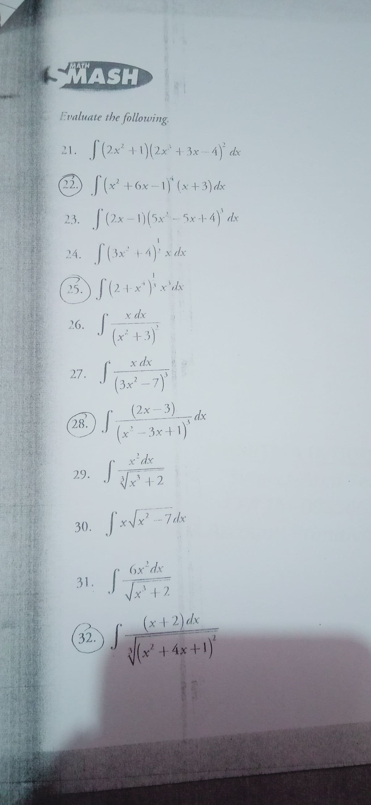 MATH
MASH
Evaluate the following.
21. (2x +1)(2x* + 3x - 4) dx
22.)(x +6x - ) (x +3) dx
2,3. (2x-1)(5x- Sx+4)' dx
24.(3x +4) x de
25.) S(2 +x")* x'dkx
26. S
X dx
(x* +3)
x dx
27. |
(3x² - 7)
(2x-3)
28.)/
dx
3
(x' - 3x+1)
x'dx
29. |
x* + 2
3
30. xVx -7dx
2
6x°dx
31.
Vx'+2
3
(x + 2) dx
32.)
(x²+4x+1)
2.
