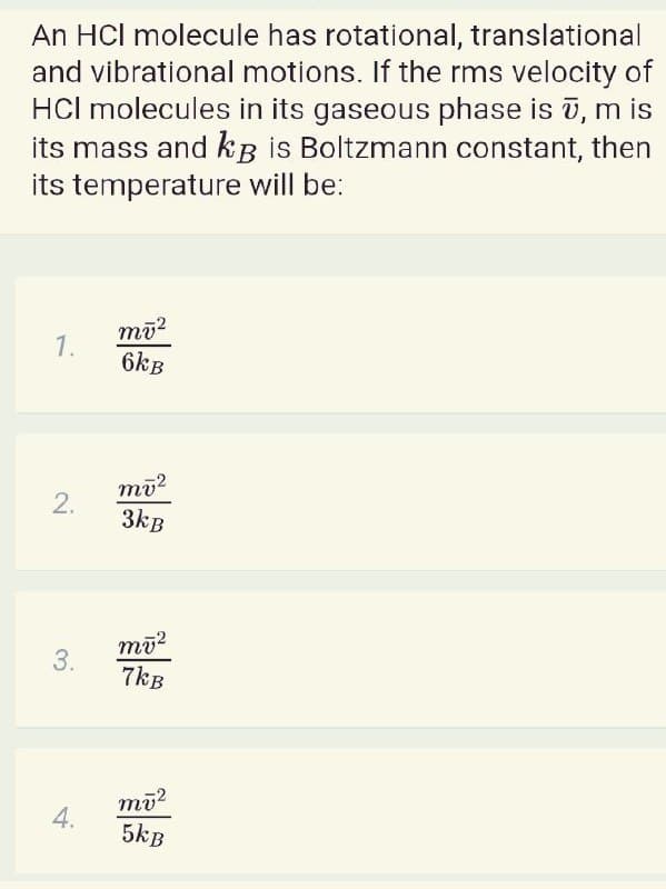 An HCl molecule has rotational, translational
and vibrational motions. If the rms velocity of
HCl molecules in its gaseous phase is ī, m is
its mass and kB is Boltzmann constant, then
its temperature will be:
1.
6kB
mū?
2.
3kB
3.
7kB
mū?
4.
5kB
