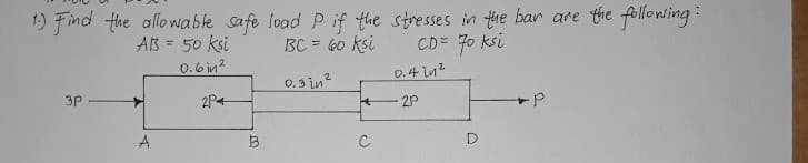 1) Find the allowable safe load P if the stresses in the bar are the following:
BC = 60 ksi
CD= 70 ksi
AB = 50 ksi
0.6 in?
0.3 in?
0.4 in?
3p
2P4
A
