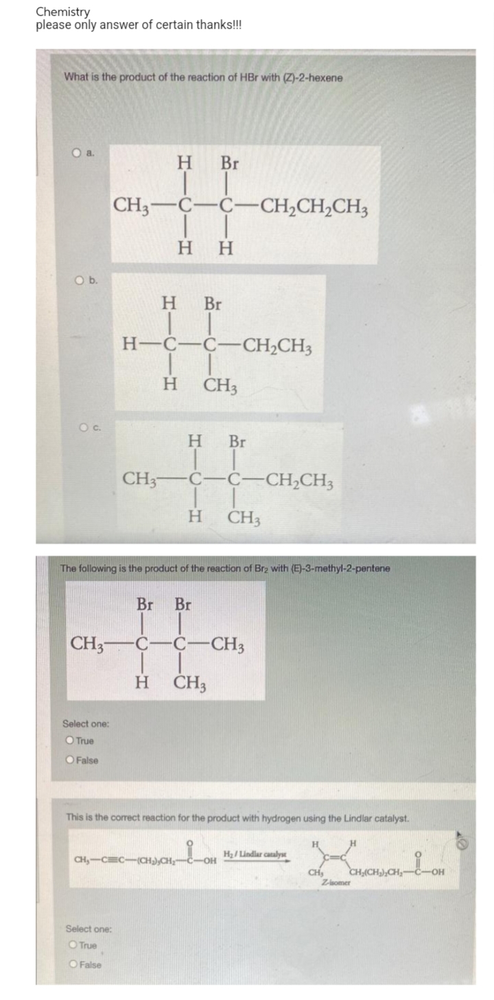 Chemistry
please only answer of certain thanks!!!
What is the product of the reaction of HBr with (Z)-2-hexene
O a.
H.
Br
CH3-C-C-CH2CH2CH3
нн
Ob.
H Br
H-C-C-
CH2CH3
H.
CH3
Oc.
H
Br
CH3-
C-C-CH,CH3
H.
CH3
The following is the product of the reaction of Brz with (E)-3-methyl-2-pentene
Br
Br
CH3-
C-
-CH3
ČH3
Select one:
O True
O False
This is the corrct reaction for the product with hydrogen using the Lindlar catalyst.
H2/ Lindlar catalyst
CH,-CEC-(CH),CH;-C-OH
CH,
Zsomer
OH
Select one:
O True
O False
