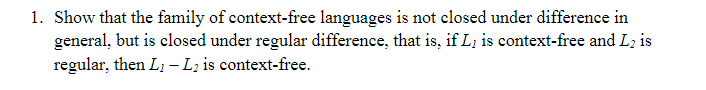 1. Show that the family of context-free languages is not closed under difference in
general, but is closed under regular difference, that is, if L; is context-free and L; is
regular, then Li - Lz is context-free.
