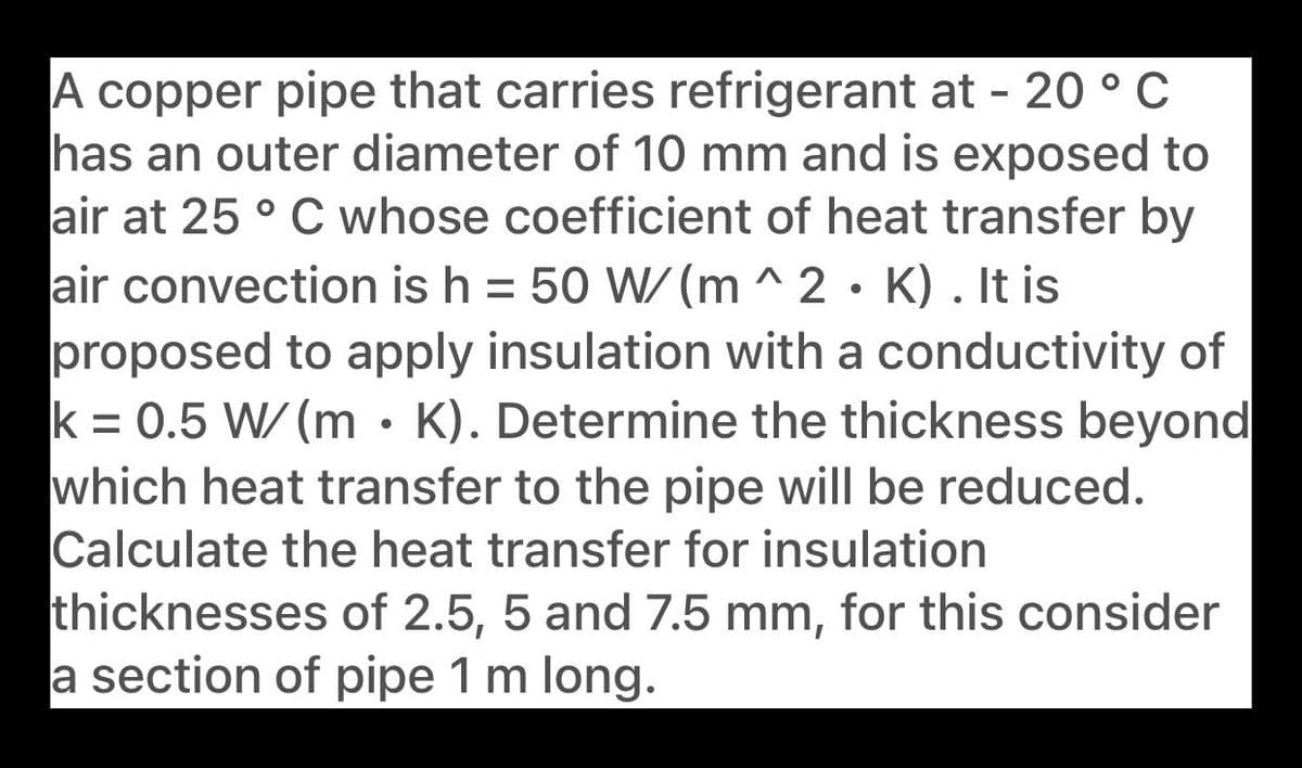 A copper pipe that carries refrigerant at - 20 ° C
has an outer diameter of 10 mm and is exposed to
air at 25 ° C whose coefficient of heat transfer by
air convection is h = 50 W/(m ^ 2 • K) . It is
proposed to apply insulation with a conductivity of
k = 0.5 W/ (m • K). Determine the thickness beyond
which heat transfer to the pipe will be reduced.
Calculate the heat transfer for insulation
thicknesses of 2.5, 5 and 7.5 mm, for this consider
a section of pipe 1 m long.
%3D
