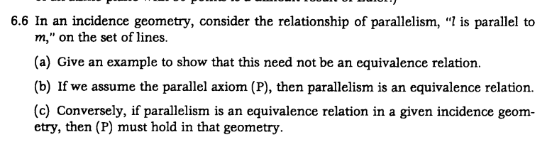 6.6 In an incidence geometry, consider the relationship of parallelism, "7 is parallel to
m," on the set of lines.
(a) Give an example to show that this need not be an equivalence relation.
(b) If we assume the parallel axiom (P), then parallelism is an equivalence relation.
(c) Conversely, if parallelism is an equivalence relation in a given incidence geom-
etry, then (P) must hold in that geometry.