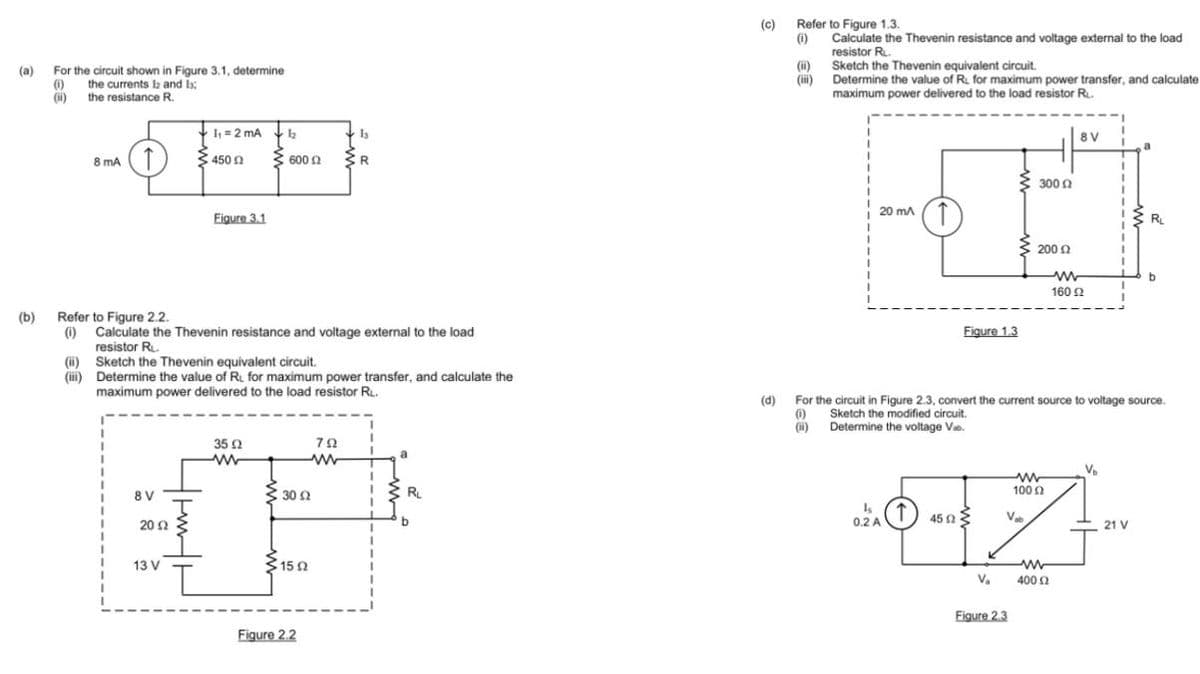 (a)
(b)
For the circuit shown in Figure 3.1, determine
(0) the currents 12 and l
(ii)
the resistance R.
8 mA (T
(ii)
(iii)
8V
I₁= 2 mA
450 £2
Refer to Figure 2.2.
(1) Calculate the Thevenin resistance and voltage external to the load
resistor RL.
2002
||||
13 V
Figure 3.1
Sketch the Thevenin equivalent circuit.
Determine the value of R. for maximum power transfer, and calculate the
maximum power delivered to the load resistor RL.
1₂
600 £2
35 02
www
3 30 Ω
15 02
1₂
R
Figure 2.2
792
www
a
RL
b
(c)
Refer to Figure 1.3.
(1)
Calculate the Thevenin resistance and voltage external to the load
resistor R.
Sketch the Thevenin equivalent circuit.
Determine the value of RL for maximum power transfer, and calculate
maximum power delivered to the load resistor R₁.
(ii)
(iii)
20 mA T
Figure 1.3
0.2 A
300 Ω
200 £2
Figure 2.3
8V
www
V₂ 400 02
Ω
ww
160 (2
1
V₁₂
www
100 Ω
4502
Vab
6-7-
T
(d) For the circuit in Figure 2.3, convert the current source to voltage source.
()
(ii)
Sketch the modified circuit.
Determine the voltage Va
a
21 V
Ru
b