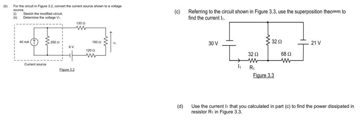 (b)
For the circuit in Figure 3.2, convert the current source shown to a voltage
source.
(1)
(ii)
1
Sketch the modified circuit.
Determine the voltage V₁.
40 mA (
Current source
250 £2
6V
Figure 3.2
13002
ww
150 (2
120 Ω
V₁
(c)
(d)
Referring to the circuit shown in Figure 3.3, use the superposition theorem to
find the current I₁.
30 V
I
32 Ω
ww
I₁ R₁
32 Ω
Figure 3.3
68 92
M
21 V
Use the current I1 that you calculated in part (c) to find the power dissipated in
resistor R₁ in Figure 3.3.