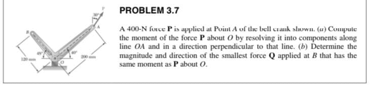PROBLEM 3.7
A 400-N force P is applied at Puint A of the bell crank shoWn. (u) Compute
the moment of the force P about O by resolving it into components along
line OA and in a direction perpendicular to that line. (b) Determine the
magnitude and direction of the smallest force Q applied at B that has the
same moment as P about O.
