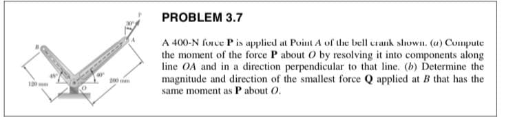PROBLEM 3.7
A 400-N force P is applied at Point A of the bell crank shoWIn. (u) Compute
the moment of the force P about O by resolving it into components along
line OA and in a direction perpendicular to that line. (b) Determine the
magnitude and direction of the smallest force Q applied at B that has the
same moment as P about O.
D00
10 mm
