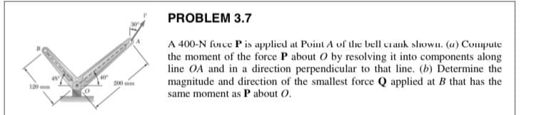 PROBLEM 3.7
A 400-N force Pis applied at Point A of the bell crank slown. (a) Compute
the moment of the force P about O by resolving it into components along
line OA and in a direction perpendicular to that line. (b) Determine the
magnitude and direction of the smallest force Q applied at B that has the
same moment as P about O.
130 mm
