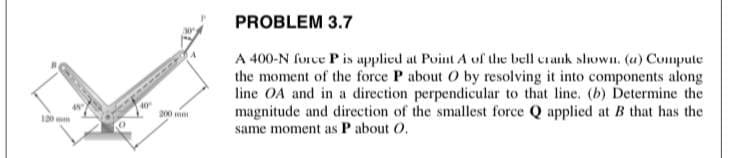 PROBLEM 3.7
A 400-N force Pis applied at Point A of the bell crank slhown. (u) Compute
the moment of the force P about O by resolving it into components along
line OA and in a direction perpendicular to that line. (b) Determine the
magnitude and direction of the smallest force Q applied at B that has the
same moment as P about O,
40
D00 m
120
