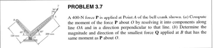 PROBLEM 3.7
A 400-N force P is applied at Point A of the bell craik shown. (u) Compute
the moment of the force P about O by resolving it into components along
line OA and in a direction perpendicular to that line. (b) Determine the
magnitude and direction of the smallest force Q applied at B that has the
same moment as P about O.
10
