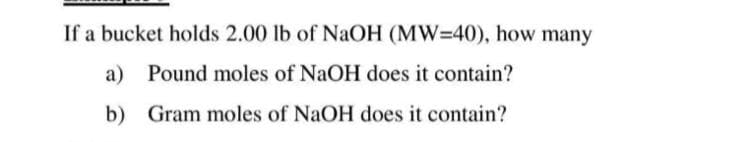 If a bucket holds 2.00 lb of NaOH (MW=40), how many
a) Pound moles of NaOH does it contain?
b)
Gram moles of NaOH does it contain?
