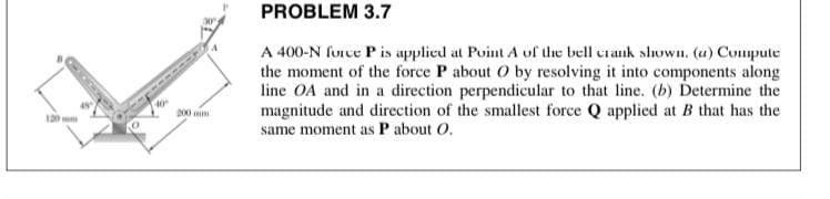 PROBLEM 3.7
A 400-N furce P is applied at Point A of the bell crank shoWn. (u) Compute
the moment of the force P about O by resolving it into components along
line OA and in a direction perpendicular to that line. (b) Determine the
magnitude and direction of the smallest force Q applied at B that has the
same moment as P about O.
p00 mim
120 mm
