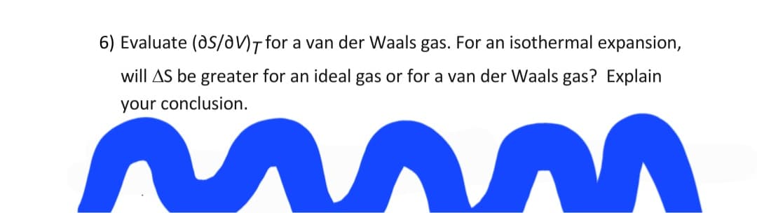 6) Evaluate (dS/a)T for a van der Waals gas. For an isothermal expansion,
will AS be greater for an ideal gas or for a van der Waals gas? Explain
your conclusion.
