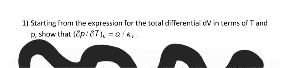 1) Starting from the expression for the total differential dV in terms of T and
p, show that (ôp/ôT), = a / K7 .

