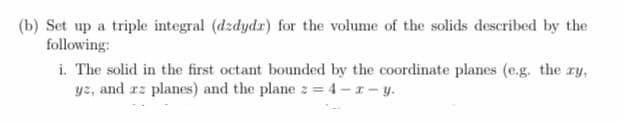 (b) Set up a triple integral (dzdydx) for the volume of the solids described by the
following:
i. The solid in the first octant bounded by the coordinate planes (e.g. the ry,
yz, and xz planes) and the plane z = 4-x-y.