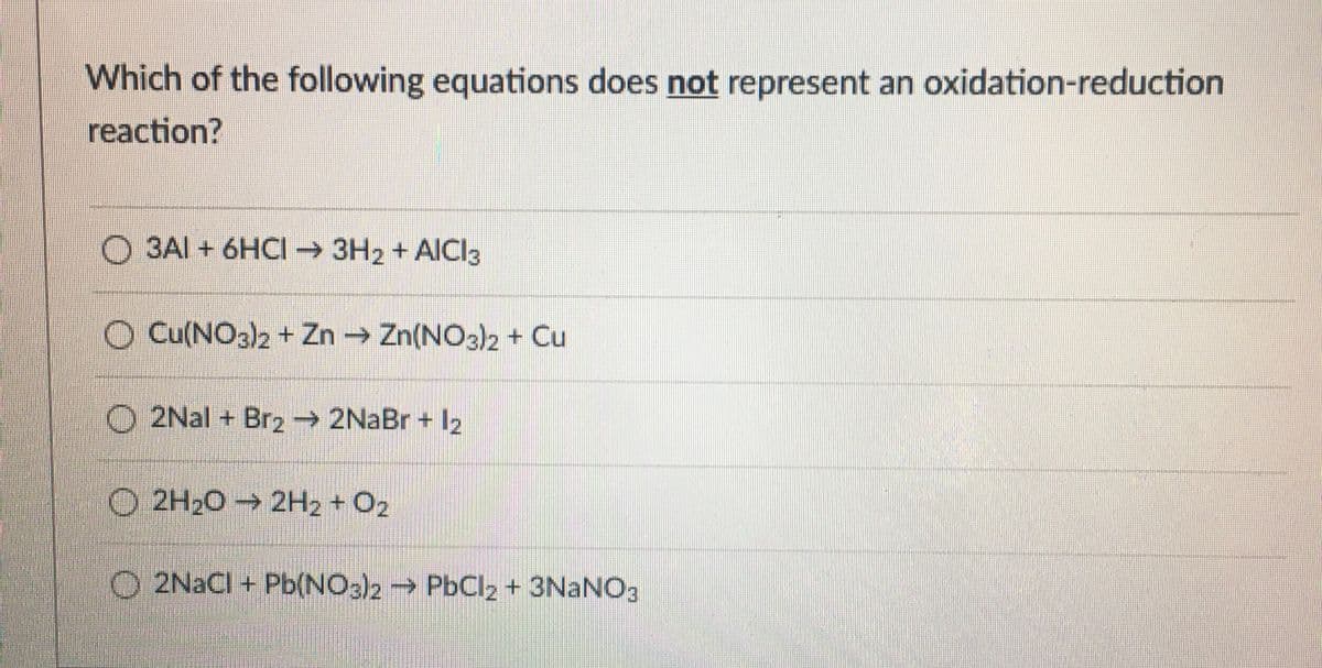 Which of the following equations does not represent an oxidation-reduction
reaction?
O 3AI + 6HCI 3H2 + AICI3
O Cu(NO3)2 + Zn Zn(NO3)2 + Cu
O 2Nal + Brz→ 2NaBr + I2
O 2H20 → 2H2 + O2
O 2NACI + Pb(NO3)2 PbClz + 3NANO3
