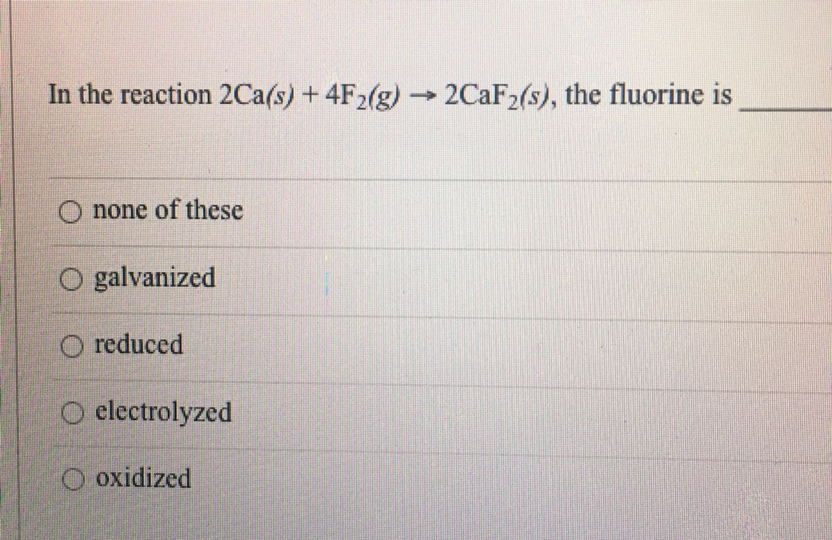 In the reaction 2Ca(s) +4F2(g)
2CaF2(s), the fluorine is
–→
O none of these
O galvanized
O reduced
O electrolyzed
O oxidized
