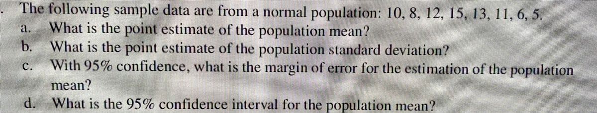 The following sample data are from a normal population: 10, 8, 12, 15, 13, 11, 6, 5.
21. What is the point estimate of the population mean?
b. What is the point estimate of the population standard deviation?
C. With 95% confidence, what is the margin of error for the estimation of the population
d.
mean?
What is the 95% confidence interval for the population mean?