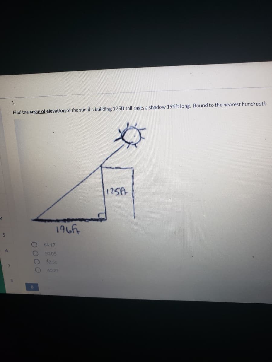 1.
Find the angle of elevation of the sun if a building 125ft tall casts a shadow 196ft long. Round to the nearest hundredth.
125
4
196f
64.17
50.05
32.53
40 22
0000
