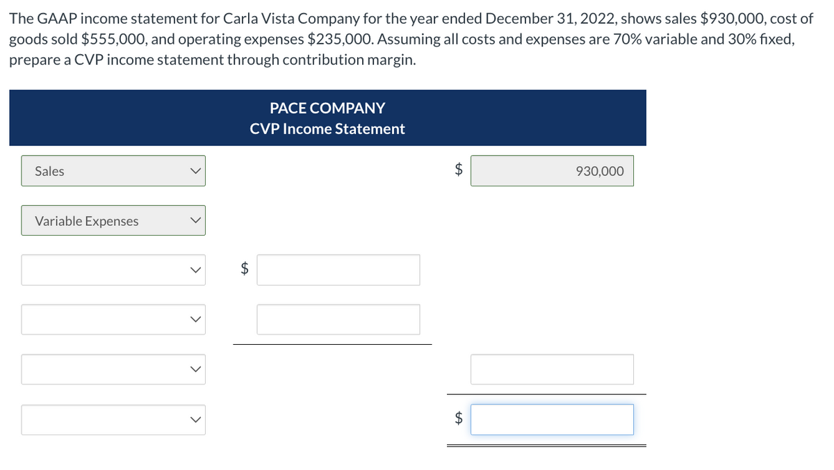 The GAAP income statement for Carla Vista Company for the year ended December 31, 2022, shows sales $930,000, cost of
goods sold $555,000, and operating expenses $235,000. Assuming all costs and expenses are 70% variable and 30% fixed,
prepare a CVP income statement through contribution margin.
Sales
Variable Expenses
PACE COMPANY
CVP Income Statement
$
$
930,000