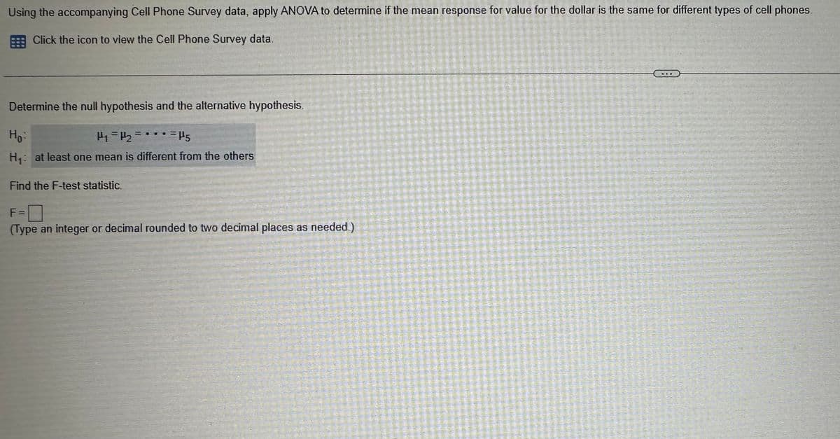 Using the accompanying Cell Phone Survey data, apply ANOVA to determine if the mean response for value for the dollar is the same for different types of cell phones.
Click the icon to view the Cell Phone Survey data.
Determine the null hypothesis and the alternative hypothesis.
Ho-
P₁ = P2 =***P5
H₁: at least one mean is different from the others
Find the F-test statistic.
F = ☐
(Type an integer or decimal rounded to two decimal places as needed.)