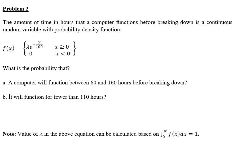 Problem 2
The amount of time in hours that a computer functions before breaking down is a continuous
random variable with probability density function:
le 100
x 20
x < 0
f(x) =
What is the probability that?
a. A computer will function between 60 and 160 hours before breaking down?
b. İt will function for fewer than 110 hours?
Note: Value of 2 in the above equation can be calculated based on f(x)dx = 1.
