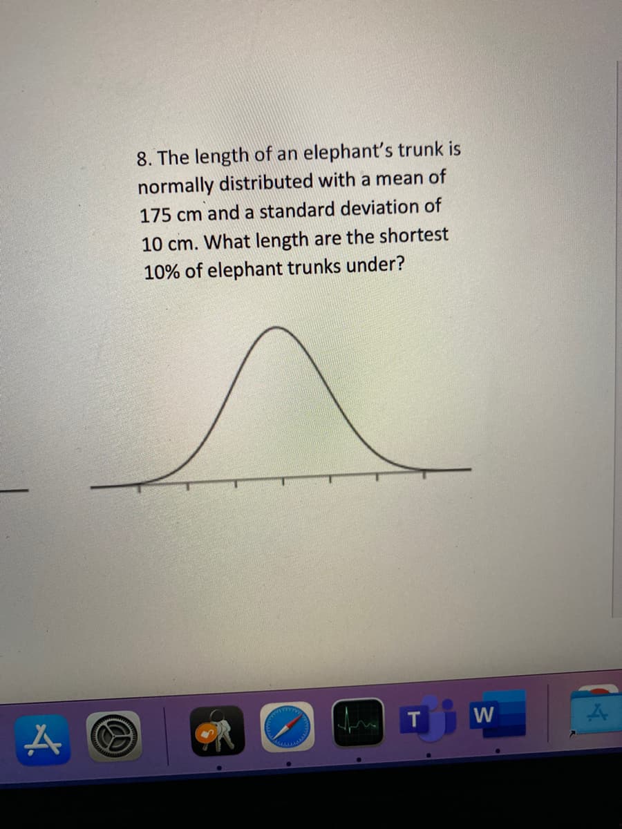8. The length of an elephant's trunk is
normally distributed with a mean of
175 cm and a standard deviation of
10 cm. What length are the shortest
10% of elephant trunks under?
W
