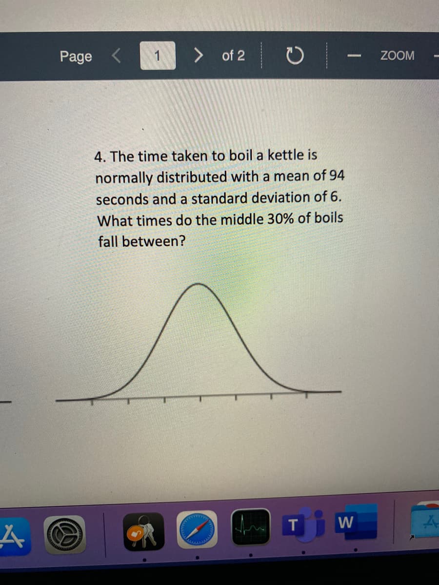 Page
1
of 2
ZOOM
4. The time taken to boil a kettle is
normally distributed with a mean of 94
seconds and a standard deviation of 6.
What times do the middle 30% of boils
fall between?
T
W
