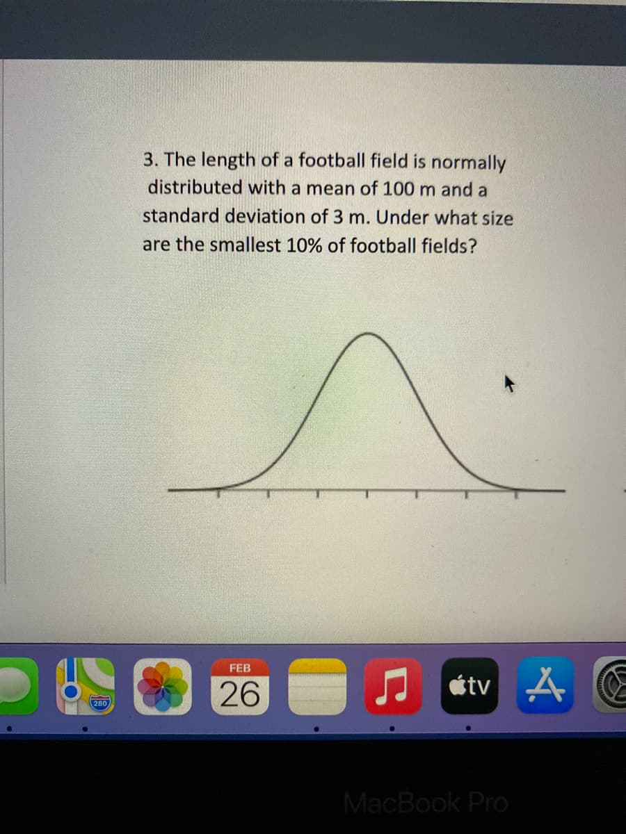 3. The length of a football field is normally
distributed with a mean of 100 m and a
standard deviation of 3 m. Under what size
are the smallest 10% of football fields?
FEB
26
étv 4
280
MacBook Pro
