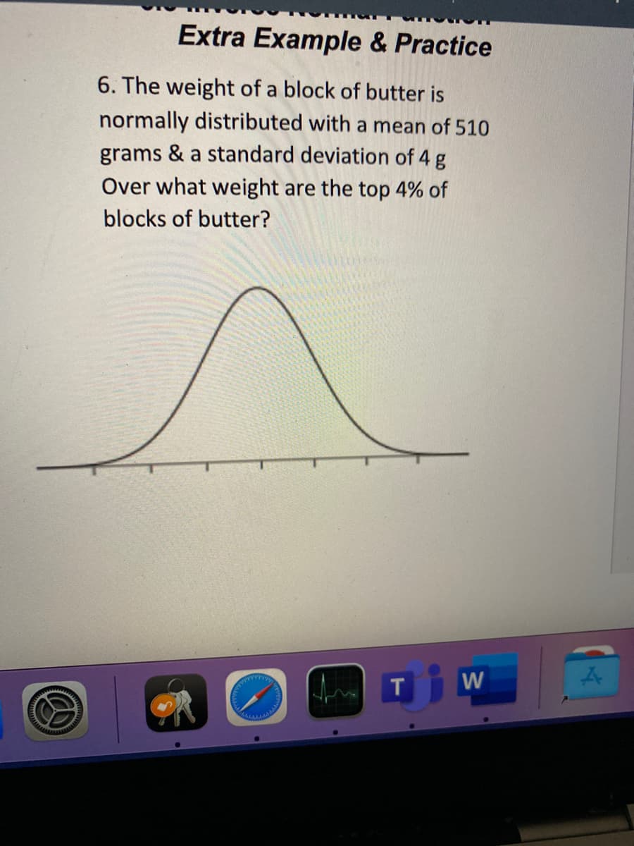 Extra Example & Practice
6. The weight of a block of butter is
normally distributed with a mean of 510
grams & a standard deviation of 4 g
Over what weight are the top 4% of
blocks of butter?
W

