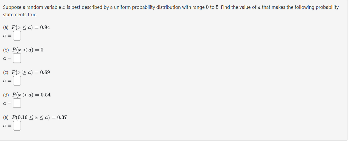 Suppose a random variable x is best described by a uniform probability distribution with range 0 to 5. Find the value of a that makes the following probability
statements true.
(a) P(x ≤ a) = 0.94
a =
(b) P(x <a) = 0
a =
(c) P(x > a) = 0.69
a =
(d) P(x > a) = 0.54
a =
(e) P(0.16 ≤ x ≤ a) = 0.37
a =