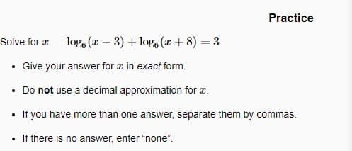 Practice
Solve for r: log, (x - 3) + log, (x + 8) = 3
• Give your answer for æ in exact form.
• Do not use a decimal approximation for r.
If you have more than one answer, separate them by commas.
• If there is no answer, enter "none".
