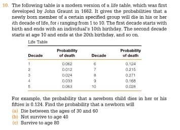 10. The following table is a modern version of a life table, which was first
developed by John Graunt in 1662. It gives the probabilities that a
newly born member of a certain specified group will die in his or her
ith decade of life, for i ranging from 1 to 10. The first decade starts with
birth and ends with an individual's 10th birthday. The second decade
starts at age 10 and ends at the 20th birthday, and so on.
Life Table
Probability
Probability
of death
Decade
of death
Decade
0.062
0.124
0012
7
0.215
0.024
0.271
0033
0.169
0.063
10
0.028
For example, the probability that a newborn child dies in her or his
fifties is 0.124. Find the probability that a newborn will
(a) Die between the ages of 30 and 60
(b) Not survive to age 40
(c) Survive to age 80
