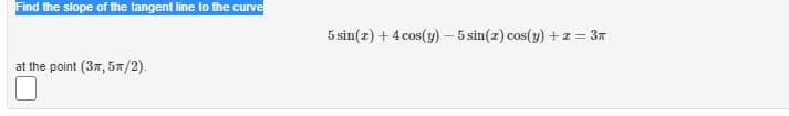 Find the slope of the tangent line to the curve
5 sin(z) + 4 cos(y) – 5 sin(z) cos(y) + z = 37
at the point (37, 5n/2).
