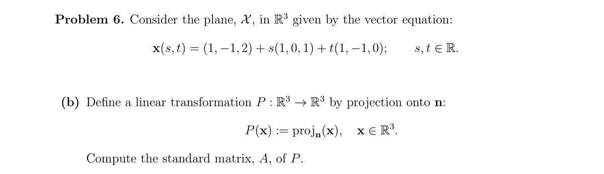 Problem 6. Consider the plane, X, in R3 given by the vector equation:
x(s, t) = (1, –1, 2) + s(1, 0, 1) + t(1, – 1,0);
s, t e R.
(b) Define a linear transformation P : R³ → R³ by projection onto n:
Р(x) :— proj, (х), хER3.
X E R³.
Compute the standard matrix, A, of P.
