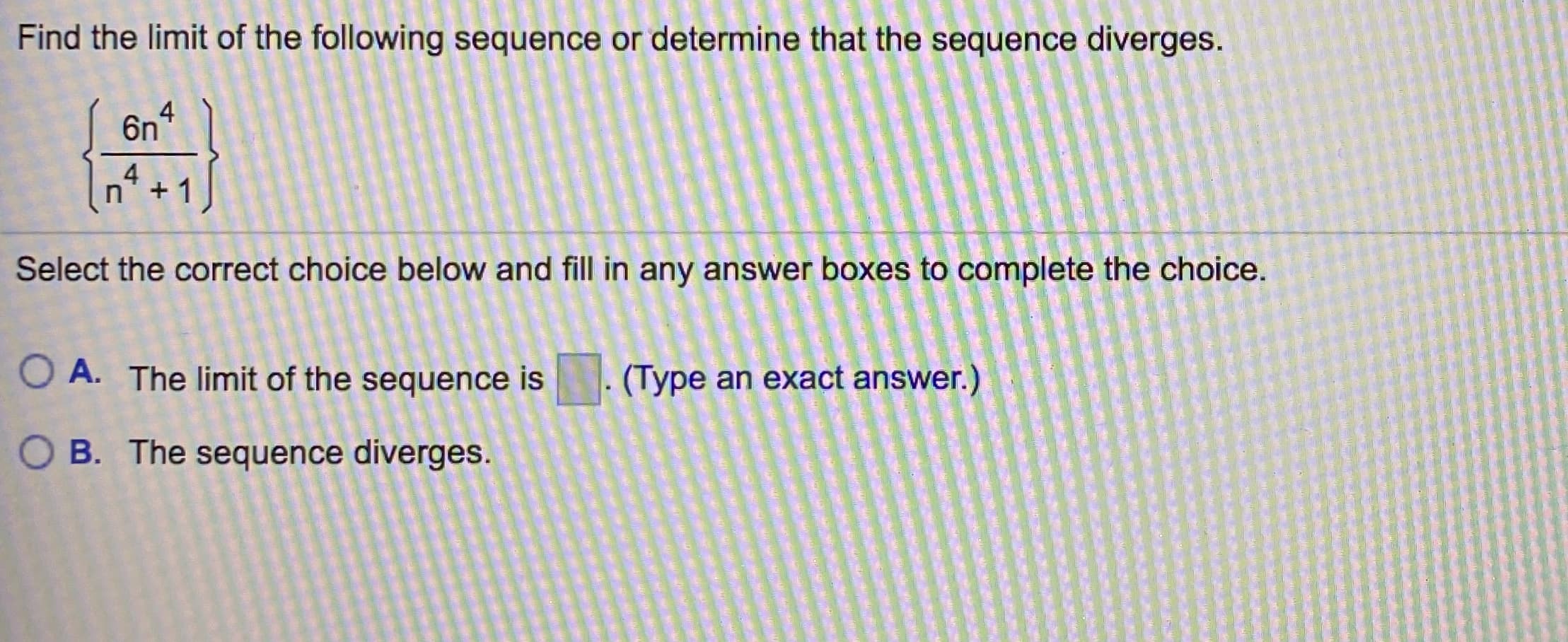 Find the limit of the following sequence or determine that the sequence diverges.
4
6n
4.
+1
Select the correct choice below and fill in any answer boxes to complete the choice.
O A. The limit of the sequence is
(Type an exact answer.)
