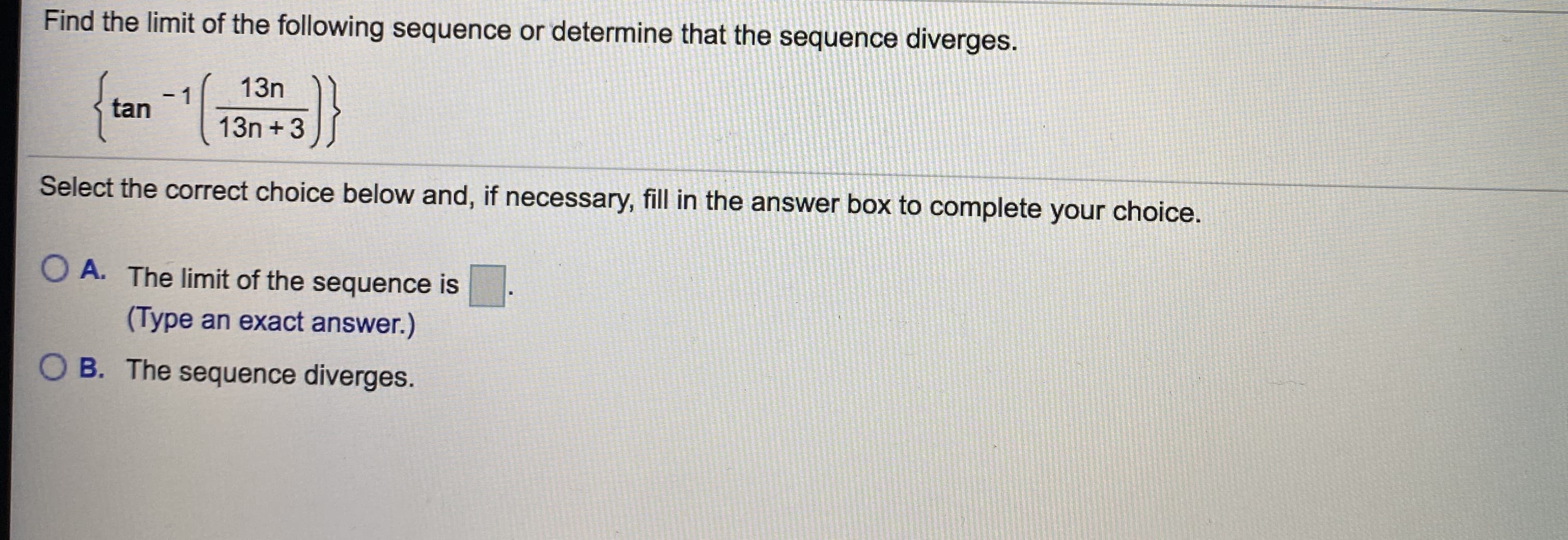 Find the limit of the following sequence or determine that the sequence diverges.
}
13n
1
tan
13n + 3
Select the correct choice below and, if necessary, fill in the answer box to complete your choice.
O A. The limit of the sequence is
(Type an exact answer.)
B. The sequence diyerges.
