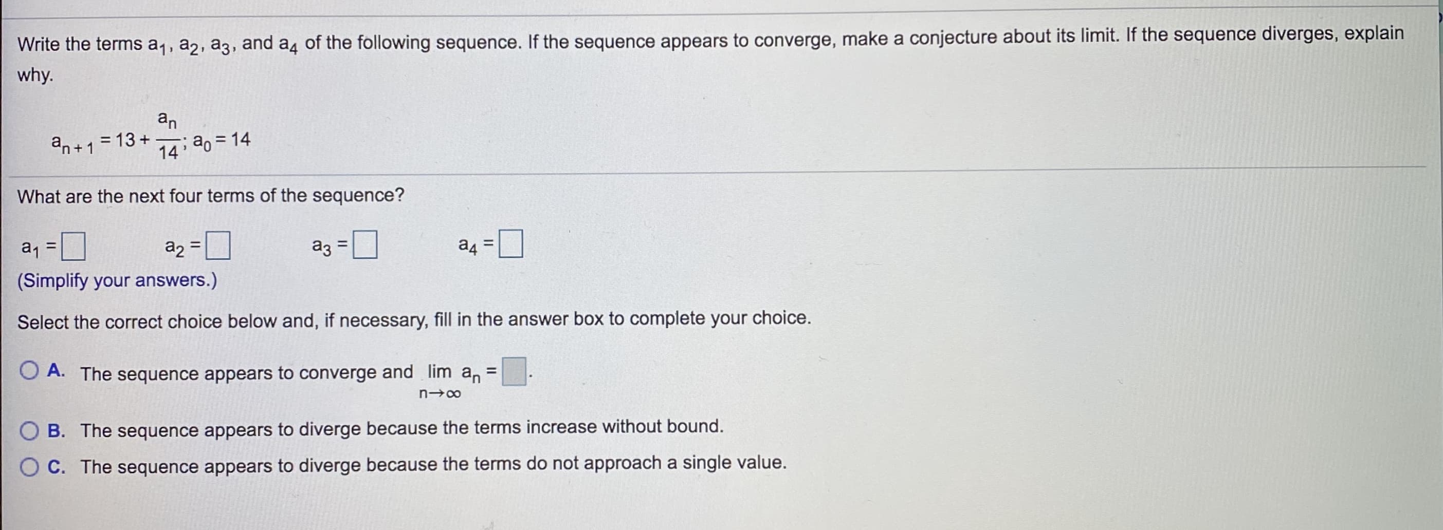 Write the terms a1, a2, a3, and a4 of the following sequence. If the sequence appears to converge, make a conjecture about its limit. If the sequence diverges, explain
why.
an
= 13 +
14 20 = 14
an+1
What are the next four terms of the sequence?
%3D
az
%3D
a1
a2
(Simplify your answers.)
Select the correct choice below and, if necessary, fill in the answer box to complete your choice.
O A. The sequence appears to converge and lim an
%D
