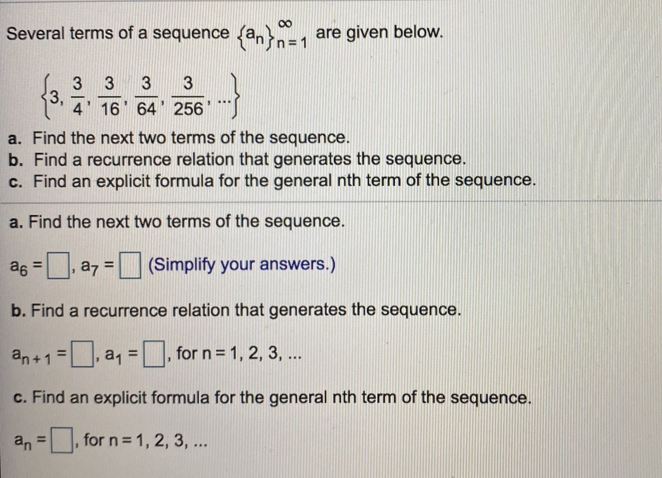 Several terms of a sequence {an}n
are given below.
= 1
3
3,
4' 16 64 256
a. Find the next two terms of the sequence.
b. Find a recurrence relation that generates the sequence.
c. Find an explicit formula for the general nth term of the sequence.
