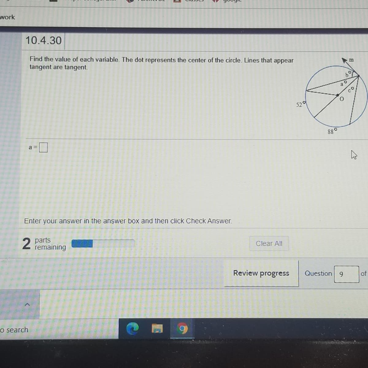 work
10.4.30
Find the value of each variable. The dot represents the center of the circle. Lines that appear
tangent are tangent.
b°
52
880
a =
Enter your answer in the answer box and then click Check Answer.
2 parts
remaining
Clear All
Review progress
Question 9
of
o search
