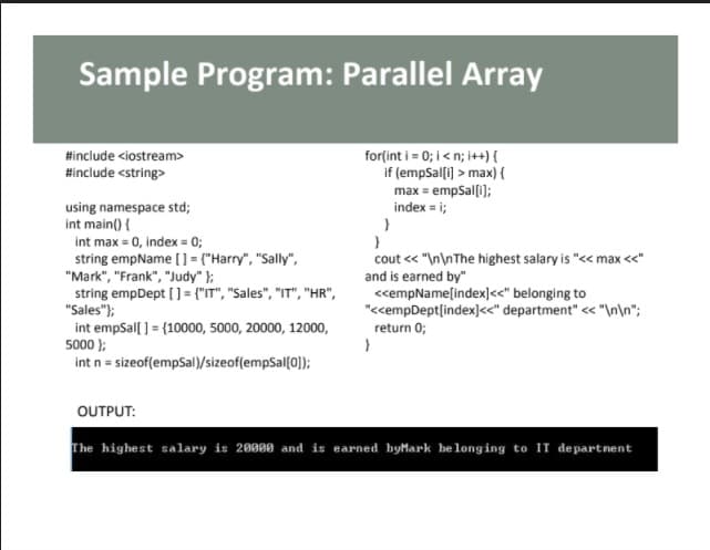 Sample Program: Parallel Array
for(int i = 0; i < n; i++) {
if (empSal[i] > max){
#include <iostream>
#include <string>
max = empSal[i];
index = i;
using namespace std;
int main() {
int max = 0, index = 0;
string empName [] = {"Harry", "Sally",
"Mark", "Frank", "Judy" };
string empDept (] = {"IT", "Sales", "IT", "HR",
"Sales");
int empSal[ ] = {10000, 5000, 20000, 12000,
5000 );
int n = sizeof(empSal)/sizeof(empSal(0]);
cout << "\n\nThe highest salary is "<< max <<"
and is earned by"
<empName[index]<<" belonging to
"<cempDept[index]<<" department" << "\n\n";
return 0;
OUTPUT:
The highest salary is 20000 and is earned byMark be long ing to IT departnent
