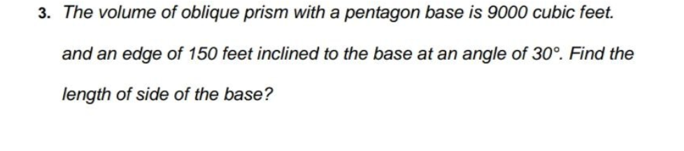 3. The volume of oblique prism with a pentagon base is 9000 cubic feet.
and an edge of 150 feet inclined to the base at an angle of 30°. Find the
length of side of the base?
