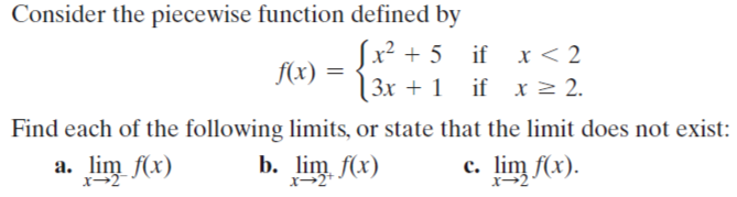 Consider the piecewise function defined by
Sx² + 5
f(x)
3x + 1 if x 2 2.
if x < 2
Find each of the following limits, or state that the limit does not exist:
a. lim f(x)
b.
lim f(r)
с. lim f(x).
