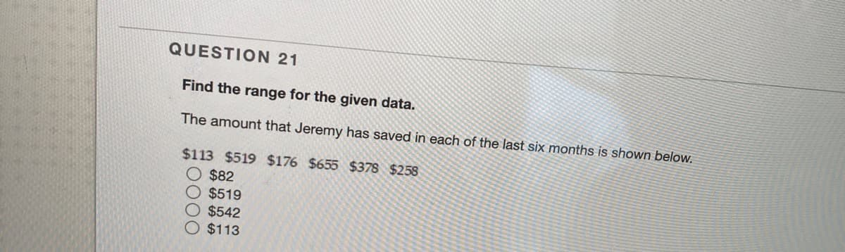 QUESTION 21
Find the range for the given data.
The amount that Jeremy has saved in each of the last six months is shown below.
$113 $519 $176 $655 $378 $258
$82
$519
$542
$113
