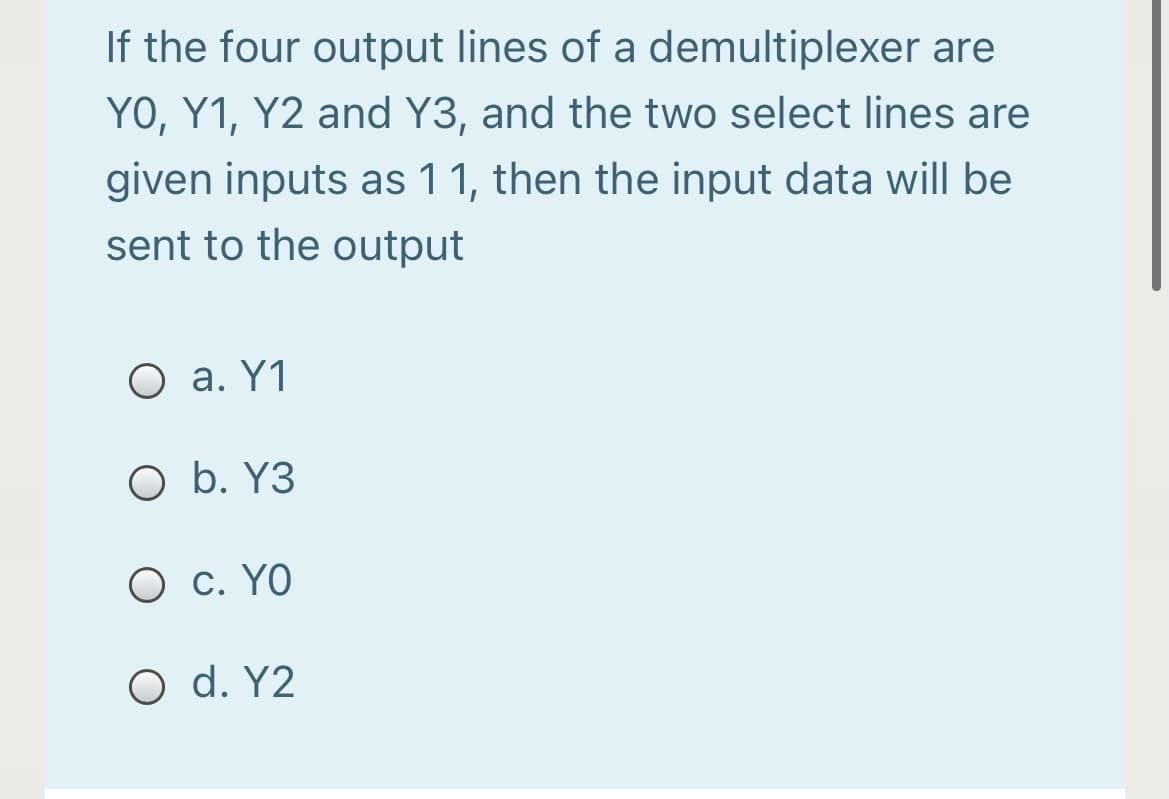 If the four output lines of a demultiplexer are
YO, Y1, Y2 and Y3, and the two select lines are
given inputs as 1 1, then the input data will be
sent to the output
O a. Y1
O b. Y3
O c. YO
O d. Y2
