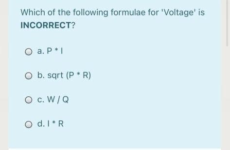 Which of the following formulae for 'Voltage' is
INCORRECT?
O a. P*I
O b. sqrt (P * R)
O c. W/Q
O d. I*R

