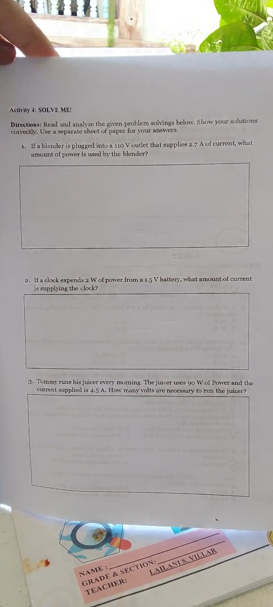 Activity 4: SOLVE ME!
Directions: Read and analyze the given problem solvings below. Show your solutions
correctly. Use a separate sheet of paper for your answers.
1. If a blender is plugged into a 110 V outlet that supplies 2.7 A of current, what
amount of power is used by the blender?
2. If a clock expends 2 W of power from a 1.5 V battery, what amount of current
is supplying the clock?
N
aril
3. Tommy runs his juicer every morning. The juicer uses 90 W of Power and the
current supplied is 4.5 A. How many volts are necessary to run the juicer?
ob
n t o
NAME :
LAILANI S. VILLAR
GRADE & SECTION:
TEACHER:
