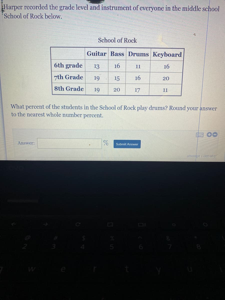 Harper recorded the grade level and instrument of everyone in the middle school
School of Rock below.
School of Rock
Guitar Bass Drums Keyboard
6th grade
13
16
16
11
zth Grade
19
15
16
20
8th Grade
19
20
17
11
What percent of the students in the School of Rock play drums? Round your answer
to the nearest whole number percent.
Answer:
Submit Answer
attempt i ort of 2
